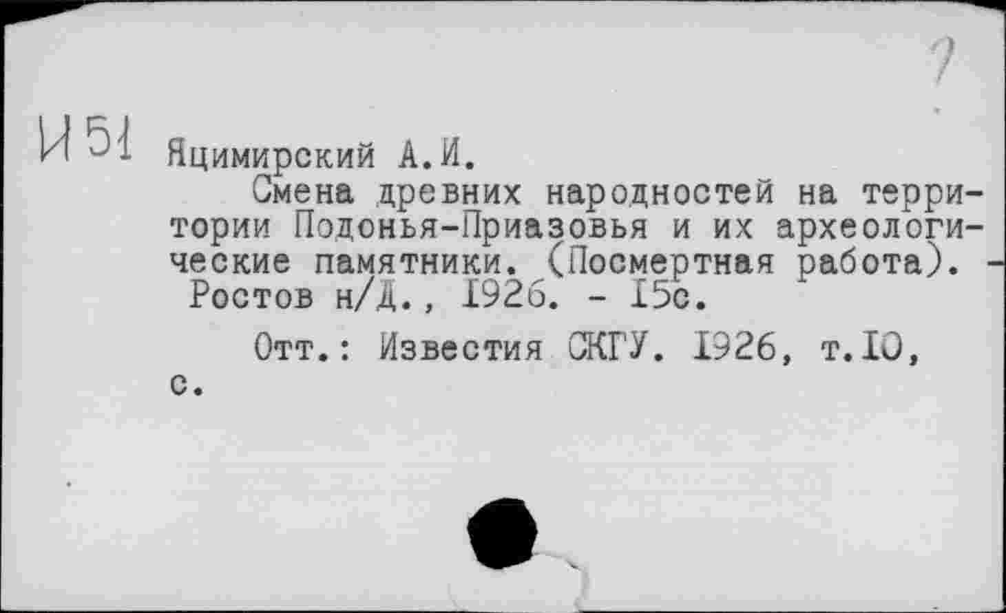 ﻿И 51
Яцимирский А.И.
Смена древних народностей на территории Подонья-Приазовья и их археологические памятники. (Посмертная работа).
Ростов н/Д., 1926. - 15с.
Отт.: Известия ЖГУ. 1926, т.10, с.